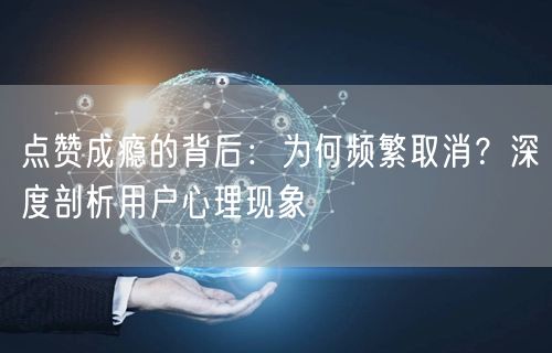 点赞成瘾的背后：为何频繁取消？深度剖析用户心理现象