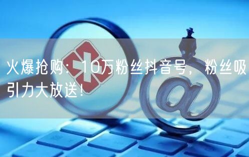 火爆抢购：10万粉丝抖音号，粉丝吸引力大放送！