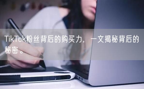TikTok粉丝背后的购买力，一文揭秘背后的秘密。