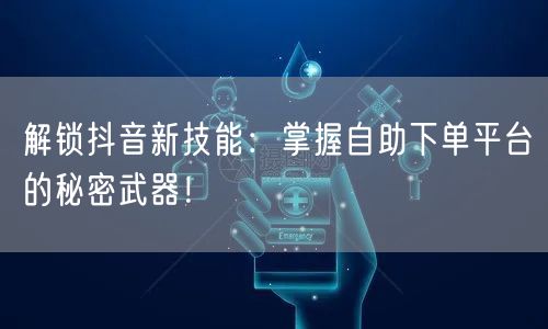 解锁抖音新技能：掌握自助下单平台的秘密武器！