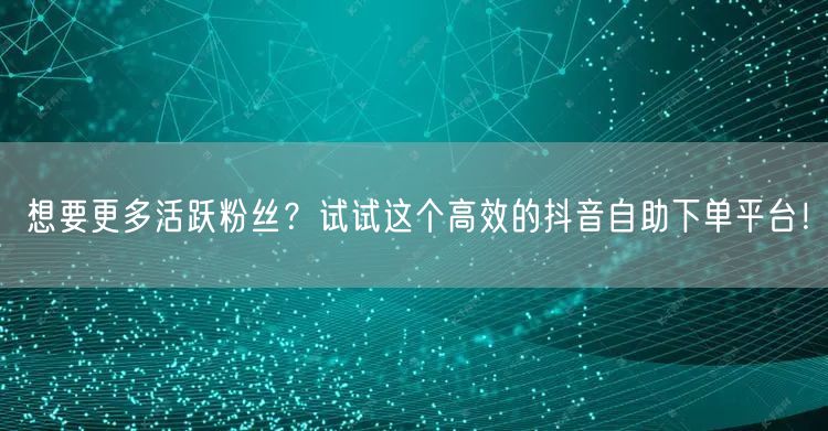 想要更多活跃粉丝？试试这个高效的抖音自助下单平台！