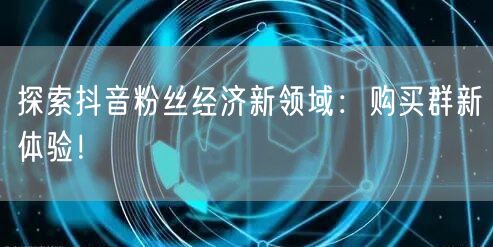 探索抖音粉丝经济新领域：购买群新体验！