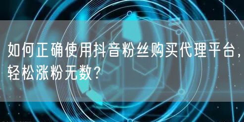如何正确使用抖音粉丝购买代理平台，轻松涨粉无数？