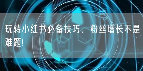 玩转小红书必备技巧，粉丝增长不是难题!