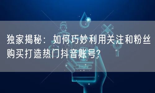 独家揭秘：如何巧妙利用关注和粉丝购买打造热门抖音账号?