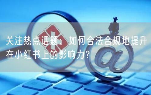 关注热点话题：如何合法合规地提升在小红书上的影响力？