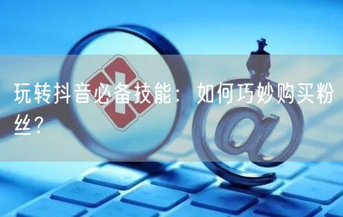 玩转抖音必备技能：如何巧妙购买粉丝？
