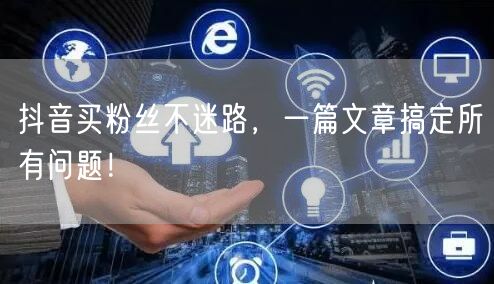 抖音买粉丝不迷路，一篇文章搞定所有问题！